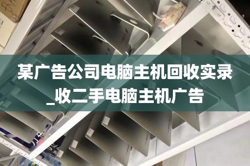 某广告公司电脑主机回收实录_收二手电脑主机广告