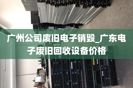 广州公司废旧电子销毁_广东电子废旧回收设备价格