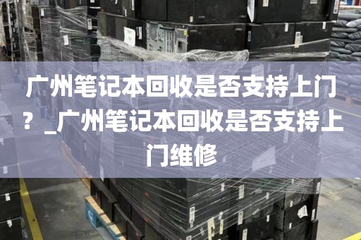 广州笔记本回收是否支持上门？_广州笔记本回收是否支持上门维修
