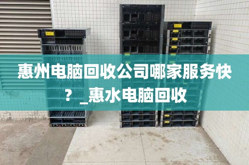 惠州电脑回收公司哪家服务快？_惠水电脑回收