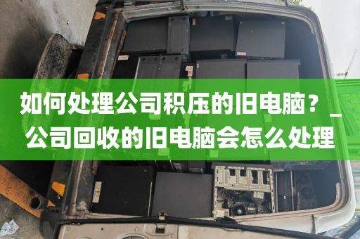 如何处理公司积压的旧电脑？_公司回收的旧电脑会怎么处理
