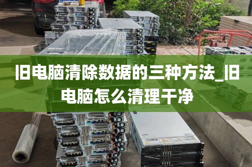 旧电脑清除数据的三种方法_旧电脑怎么清理干净