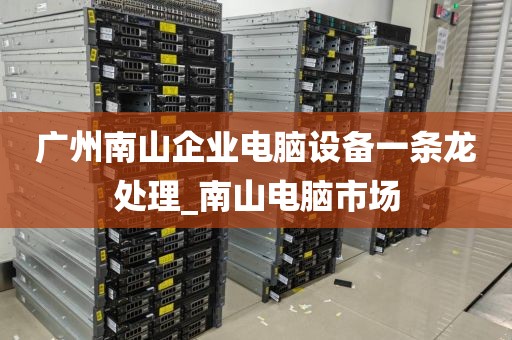 广州南山企业电脑设备一条龙处理_南山电脑市场