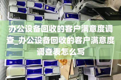 办公设备回收的客户满意度调查_办公设备回收的客户满意度调查表怎么写