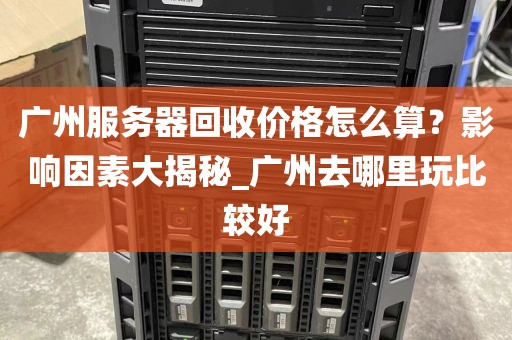 广州服务器回收价格怎么算？影响因素大揭秘_广州去哪里玩比较好