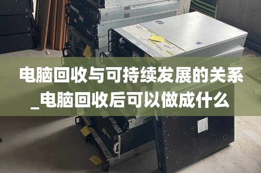 电脑回收与可持续发展的关系_电脑回收后可以做成什么