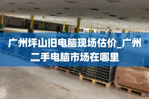广州坪山旧电脑现场估价_广州二手电脑市场在哪里