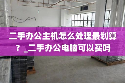 二手办公主机怎么处理最划算？_二手办公电脑可以买吗