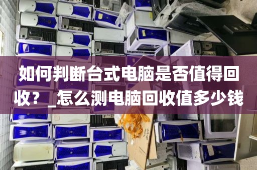 如何判断台式电脑是否值得回收？_怎么测电脑回收值多少钱