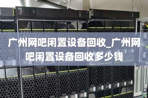 广州网吧闲置设备回收_广州网吧闲置设备回收多少钱