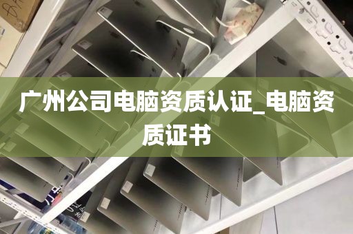 广州公司电脑资质认证_电脑资质证书