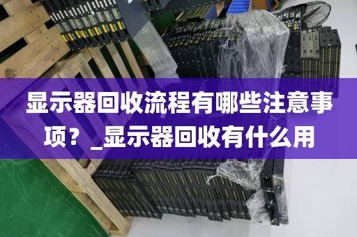 显示器回收流程有哪些注意事项？_显示器回收有什么用