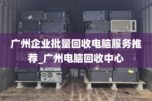 广州企业批量回收电脑服务推荐_广州电脑回收中心