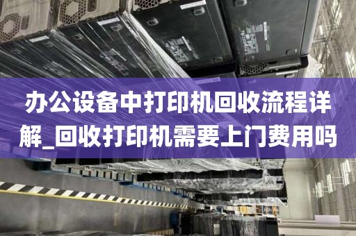 办公设备中打印机回收流程详解_回收打印机需要上门费用吗
