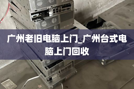 广州老旧电脑上门_广州台式电脑上门回收