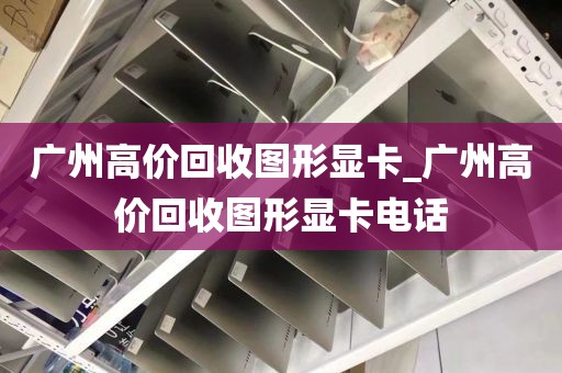 广州高价回收图形显卡_广州高价回收图形显卡电话