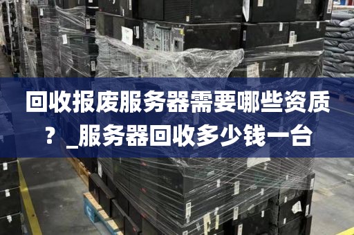 回收报废服务器需要哪些资质？_服务器回收多少钱一台
